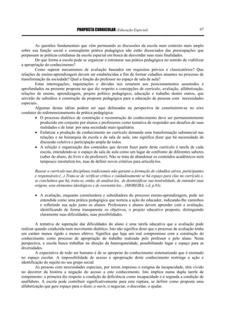 PROPOSTA CURRICULAR (Educação Especial)                                      67



        As questões fundamentais que vêm permeando as discussões da escola num contexto mais amplo
sobre sua função social e conseqüente prática pedagógica não estão dissociados das preocupações que
perpassam as práticas cotidianas da escola especial em busca de desvendar suas reais finalidades.
        De que forma a escola pode se organizar e estruturar sua prática pedagógica no sentido de viabilizar
a apropriação do conhecimento?
        Como superar mecanismos de avaliação baseados em requisitos prévios e classicatórios? Que
relações de ensino-aprendizagem devem ser estabelecidas a fim de formar cidadãos atuantes no processo de
transformação da sociedade? Qual a função do professor no espaço de sala de aula?
        Estas interrogações, inquietações e dúvidas nos remetem aos posicionamentos assumidos e
aprofundados na presente proposta no que diz respeito a concepções de currículo, avaliação, alfabetização,
relações de ensino, aprendizagem, projeto político pedagógico, educação e trabalho dentre outros, que
servirão de subsídios à construção da proposta pedagógica para a educação de pessoas com necessidades
especiais.
        Algumas destas idéias podem ser aqui delineadas na perspectiva de constituírem-se no eixo
condutor do redimensionamento da prática pedagógica:
        • O processo dialético de construção e reconstrução do conhecimento deve ser permanentemente
           produzido em conjunto por alunos e professores como tentativa de responder aos desafios de suas
           realidades e de lutar por uma sociedade mais igualitária.
        • Enfatizar a produção de conhecimento no currículo demanda uma transformação substancial nas
           relações e na hierarquia da escola e da sala de aula; isto significa dizer que há necessidade de
           discussão coletiva e participação ampla de todos.
        • A seleção e organização dos conteúdos que devem fazer parte deste currículo é tarefa de cada
           escola, entendendo-se o espaço da sala de aula como um lugar de confronto de diferentes saberes
           (saber do aluno, do livro e do professor). Não se trata de abandonar os conteúdos acadêmicos nem
           tampouco imortalizá-los, mas de definir novos critérios para articulá-los.

        Basear o currículo nas disciplinas tradicionais não garante a formação de cidadãos ativos, participantes
        e responsáveis.(...) Trata-se de verificar crítica e cuidadosamente se há espaço para elas no currículo e,
        se concluímos que há, trata-se, então, de analisá-los, de desmistificar sua neutralidade, de entender suas
        origens, seus elementos ideológicos e de reorientá-los... (MOREIRA, s.d. p.83).

        • A avaliação, enquanto constituidora e subsidiadora do processo ensino-aprendizagem, pode ser
          entendida como uma prática pedagógica que norteia a ação do educador, indicando-lhe caminhos
          e refletindo sua ação junto os alunos. Professores e alunos devem aprender com a avaliação,
          identificando de forma transparente os objetivos, o projeto educativo proposto, distinguindo
          claramente suas dificuldades, suas possibilidades.

         A tentativa de superação das dificuldades do aluno é uma tarefa educativa que a avaliação pode
realizar quando conduzida num movimento dialético. Isto não significa dizer que o processo de avaliação tenha
um caráter menos rígido e menos efetivo. Significa que haja um real compromisso com a construção do
conhecimento como processo de apropriação do trabalho realizado pelo professor e pelo aluno. Nesta
perspectiva, a escola busca trabalhar na direção da heterogeneidade, possibilitando lugar e espaço para as
diversidades.
         A expectativa de todo ser humano é de se apropriar do conhecimento sistematizado que é ensinado
no espaço escolar. A impossibilidade de acesso e apropriação deste conhecimento restringe a ação e
identificação do sujeito no seu grupo social.
         As pessoas com necessidades especiais, por terem impresso o estigma da incapacidade, têm vivido
no decorrer da história a negação do acesso a este conhecimento. Isto implica numa dupla tarefa de
rompimento: a primeira diz respeito a condição de deficiência como incapacidade e a segunda a condição de
analfabeto. A escola pode contribuir significativamente para esta ruptura, se definir como proposta uma
alfabetização que gere espaço para o dizer, o ouvir, o negociar, o discordar, o ajudar.
 
