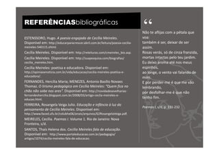 REFERÊNCIASbibliográficas

ESTENSSORO, Hugo. A poesia engajada de Cecília Meireles.
                                                                               “
                                                                               Não te aflijas com a pétala que
                                                                               voa:
Disponível em: http://educarparacrescer.abril.com.br/leitura/poesia-cecilia-   também é ser, deixar de ser
meireles-540115.shtml.                                                         assim.
Cecília Meireles. Disponível em: http://releituras.com/cmeireles_bio.asp.      Rosas verás, só de cinza franzida,
Cecília Meireles. Disponível em: http://suapesquisa.com/biografias/            mortas intactas pelo teu jardim.
cecilia_meireles.htm.                                                          Eu deixo aroma até nos meus
Cecília Meireles: poetisa e educadora. Disponível em:                          espinhos,
http://opiniaoenoticia.com.br/vida/educacao/cecilia-meireles-poetisa-e-        ao longe, o vento vai falando de
educadora/.                                                                    mim.
FERNANDES, Hercília Maria; MENEZES, Antonio Basílio Novaes                     E por perder-me é que me vão
Thomaz. O lirismo pedagógico em Cecília Meireles: “Quem fica no                lembrando,
chão não sobe nos ares”. Disponível em: http://novidadesevelharias-            por desfolhar-me é que não
fernandeshercilia.blogspot.com.br/2008/03/artigo-ceclia-meireles-e-
educao.html.
                                                                               tenho fim.
FERREIRA, Rosangela Veiga Julio. Educação e infância à luz do
                                                                               Poemas I, s/d, p. 231-232
pensamento de Cecília Meireles. Disponível em:
http://www.faced.ufu.br/colubhe06/anais/arquivos/62RosangelaVeiga.pdf.
MEIRELES, Cecília. Poemas I. Volume 1. Rio de Janeiro: Nova
Fronteira, s/d.
SANTOS, Thaís Helena dos. Cecília Meireles fala de educação.
Disponível em: http://www.portaleducacao.com.br/pedagogia/
artigos/1074/cecilia-meireles-fala-de-educacao.
 