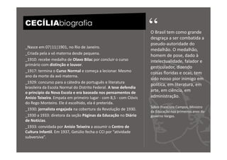 CECÍLIAbiografia
                                                                   “
                                                                   O Brasil tem como grande
                                                                   desgraça a ser combatida a
                                                                   pseudo-autoridade do
_Nasce em 07|11|1901, no Rio de Janeiro.
                                                                   medalhão. O medalhão,
_Criada pela a vó materna desde pequena.
                                                                   homem de pose, dado à
_1910: recebe medalha de Olavo Bilac por concluir o curso          intelectualidade, falador e
primário com distinção e louvor.
                                                                   gesticulador, dizendo
_1917: termina o Curso Normal e começa a lecionar. Mesmo           coisas floridas e ocas, tem
ano da morte da avó materna.
                                                                   sido nosso pior inimigo em
_1929: concurso para a cátedra de português e literatura
                                                                   política, em literatura, em
brasileira da Escola Normal do Distrito Federal. A tese defendia
o princípio da Nova Escola e era baseada nos pensamentos de        arte, em ciência, em
Anísio Teixeira. Empata em primeiro lugar - com 8,5 - com Clóvis   administração.
do Rego Monteiro. Ele é escolhido, ela é preterida.
                                                                   Sobre Francisco Campos, Ministro
_1930: jornalista engajada na cobertura da Revolução de 1930.
                                                                   da Educação nos primeiros anos do
_1930 a 1933: diretora da seção Páginas da Educação no Diário      governo Vargas.
de Notícias.
_1933: convidada por Anísio Teixeira a assumir o Centro de
Cultura Infantil. Em 1937, Getúlio fecha o CCI por “atividade
subversiva”.
 