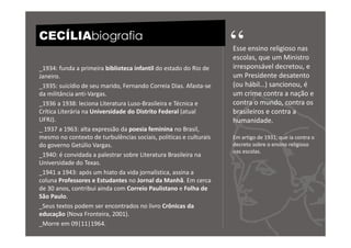 CECÍLIAbiografia
                                                                   “
                                                                   Esse ensino religioso nas
                                                                   escolas, que um Ministro
_1934: funda a primeira biblioteca infantil do estado do Rio de    irresponsável decretou, e
Janeiro.                                                           um Presidente desatento
_1935: suicídio de seu marido, Fernando Correia Dias. Afasta-se    (ou hábil…) sancionou, é
da militância anti-Vargas.                                         um crime contra a nação e
_1936 a 1938: leciona Literatura Luso-Brasileira e Técnica e       contra o mundo, contra os
Crítica Literária na Universidade do Distrito Federal (atual       brasileiros e contra a
UFRJ).                                                             humanidade.
_ 1937 a 1963: alta expressão da poesia feminina no Brasil,
mesmo no contexto de turbulências sociais, políticas e culturais   Em artigo de 1931, que ia contra o
do governo Getúlio Vargas.                                         decreto sobre o ensino religioso
                                                                   nas escolas.
_1940: é convidada a palestrar sobre Literatura Brasileira na
Universidade do Texas.
_1941 a 1943: após um hiato da vida jornalística, assina a
coluna Professores e Estudantes no Jornal da Manhã. Em cerca
de 30 anos, contribui ainda com Correio Paulistano e Folha de
São Paulo.
_Seus textos podem ser encontrados no livro Crônicas da
educação (Nova Fronteira, 2001).
_Morre em 09|11|1964.
 