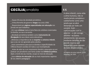 CECÍLIAjornalista
                                                                   “
                                                                   A alma infantil, como aliás
                                                                   a alma humana, não se
                                                                   revela jamais completa e
_ Quase 30 anos de atividade jornalística.                         subitamente como uma
_ Crítica ferrenha do governo Vargas nos anos 1930.                janela que se abre
_ Responsável por páginas especializadas em educação nos           deixando ver todo um
jornais em que trabalhou.                                          cenário. Suas
_Em suas crônicas trazia à tona fatos do cotidiano vivenciados     comunicações com o
na família, na rua e na escola.                                    exterior – e até consigo
_Atividade jornalística também como instrumento de                 mesma – se fazem
divulgação de seus ideais socio-educativos.
                                                                   veladamente, aos poucos,
_Reiterava a importância de se respeitar o universo infantil,      mediante detalhes de tão
que a seu ver era ignorado pelos adultos.
                                                                   grande reserva que
_Fazia comentários para que as dúvidas e especificidades da        frequentes vezes passam
infância fossem ouvidas em toda a sua incompletude.
                                                                   de todo despercebidos.
_ Antes de aliar-se a um movimento literário, preocupou-se em
praticar um jornalismo com forte caráter de militância política.   Os indícios da alma infantil, 18 de
Após a morte de seu marido, ocupa-se mais da educação.             dezembro de 1930.
_Suas crônicas de educação são os mais importantes registros
de seu ideário pedagógico.
 