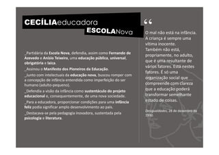 CECÍLIAeducadora
                                                               “
                                                               O mal não está na infância.
                                                               A criança é sempre uma
                                                               vítima inocente.
                                                               Também não está,
_Partidária da Escola Nova, defendia, assim como Fernando de
                                                               propriamente, no adulto,
Azevedo e Anísio Teixeira, uma educação pública, universal,
obrigatória e laica.                                           que é uma resultante de
                                                               vários fatores. Está nestes
_Assinou o Manifesto dos Pioneiros da Educação.
                                                               fatores. É só uma
_Junto com intelectuais da educação nova, buscou romper com
a concepção de infância entendida como imperfeição do ser
                                                               organização social que
humano (adulto-pequeno).                                       compreende com clareza
_Defendia a visão da infância como sustentáculo do projeto     que a educação poderá
educacional e, consequentemente, de uma nova sociedade.        transformar semelhante
_Para a educadora, proporcionar condições para uma infância    estado de coisas.
feliz podia significar amplo desenvolvimento ao país.
                                                               Desigualdades, 28 de dezembro de
_Destacava-se pela pedagogia inovadora, sustentada pela        1930.
psicologia e literatura.
 