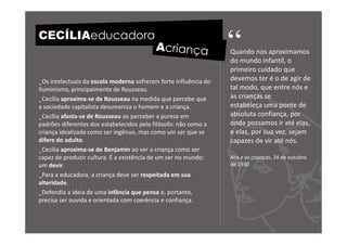CECÍLIAeducadora
                                                                  “
                                                                  Quando nos aproximamos
                                                                  do mundo infantil, o
                                                                  primeiro cuidado que
_Os intelectuais da escola moderna sofreram forte influência do   devemos ter é o de agir de
Iluminismo, principalmente de Rousseau.                           tal modo, que entre nós e
_Cecília aproxima-se de Rousseau na medida que percebe que        as crianças se
a sociedade capitalista desumaniza o homem e a criança.           estabeleça uma ponte de
_Cecília afasta-se de Rousseau ao perceber a pureza em            absoluta confiança, por
padrões diferentes dos estabelecidos pelo filósofo: não como a    onde possamos ir até elas,
criança idealizada como ser ingênuo, mas como um ser que se       e elas, por sua vez, sejam
difere do adulto.                                                 capazes de vir até nós.
_Cecília aproxima-se de Benjamin ao ver a criança como ser
capaz de produzir cultura. É a existência de um ser no mundo:     Nós e as crianças, 24 de outubro
um devir.                                                         de 1930
_Para a educadora, a criança deve ser respeitada em sua
alteridade.
_Defendia a ideia de uma infância que pensa e, portanto,
precisa ser ouvida e orientada com coerência e confiança.
 