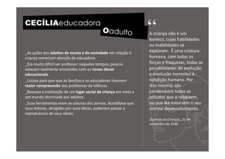 CECÍLIAeducadora
                                                                 “
                                                                 A criança não é um
                                                                 boneco, cujas habilidades
                                                                 ou inabilidades se
_As ações dos adultos da escola e da sociedade em relação à      exploram. É uma criatura
criança mereciam atenção da educadora.                           humana, com todas as
_Era muito difícil ser professor naqueles tempos, poucos         forças e fraquezas, todas as
estavam realmente envolvidos com os novos ideais                 possibilidades de evolução
educacionais.                                                    e involução inerentes à
_Lutava para que que as famílias e os educadores tivessem        condição humana. Por
maior compreensão dos problemas da infância.                     isso mesmo, são
_Buscava a instituição de um lugar social da criança em meio a   condenáveis todas as
um mundo dominado por adultos.                                   atitudes que a rebaixem,
_Suas ferramentas eram as colunas dos jornais. Acreditava que    ou que lhe estorvem o seu
seus leitores, atingidos por suas ideias, poderiam passar a      normal desenvolvimento.
reprodutores de seus ideais.
                                                                 Ouvindo as Crianças, 21 de
                                                                 novembro de 1930
 