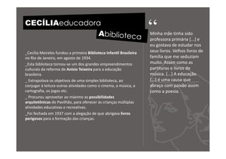 CECÍLIAeducadora
                                                                     “
                                                                     Minha mãe tinha sido
                                                                     professora primária [...] e
                                                                     eu gostava de estudar nos
_Cecília Meireles fundou a primeira Biblioteca Infantil Brasileira   seus livros. Velhos livros de
no Rio de Janeiro, em agosto de 1934.                                família que me seduziam
_Esta biblioteca tornou-se um dos grandes empreendimentos            muito. Assim como as
culturais da reforma de Anísio Teixeira para a educação              partituras e livros de
brasileira.                                                          música. [...] A educação
_ Extrapolava os objetivos de uma simples biblioteca, ao             [...] é uma causa que
conjugar à leitura outras atividades como o cinema, a música, a      abraço com paixão assim
cartografia, os jogos etc.                                           como a poesia.
_ Procurou aproveitar ao máximo as possibilidades
arquitetônicas do Pavilhão, para oferecer às crianças múltiplas
atividades educativas e recreativas.
_Foi fechada em 1937 com a alegação de que abrigava livros
perigosos para a formação das crianças.
 