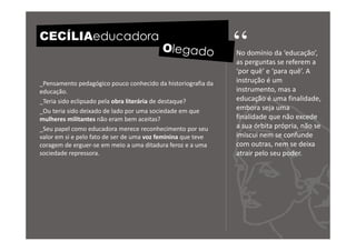 CECÍLIAeducadora
                                                              “
                                                              No domínio da ‘educação’,
                                                              as perguntas se referem a
                                                              ‘por quê’ e ‘para quê’. A
_Pensamento pedagógico pouco conhecido da historiografia da   instrução é um
educação.                                                     instrumento, mas a
_Teria sido eclipsado pela obra literária de destaque?        educação é uma finalidade,
_Ou teria sido deixado de lado por uma sociedade em que       embora seja uma
mulheres militantes não eram bem aceitas?                     finalidade que não excede
_Seu papel como educadora merece reconhecimento por seu       a sua órbita própria, não se
valor em si e pelo fato de ser de uma voz feminina que teve   imiscui nem se confunde
coragem de erguer-se em meio a uma ditadura feroz e a uma     com outras, nem se deixa
sociedade repressora.                                         atrair pelo seu poder.
 
