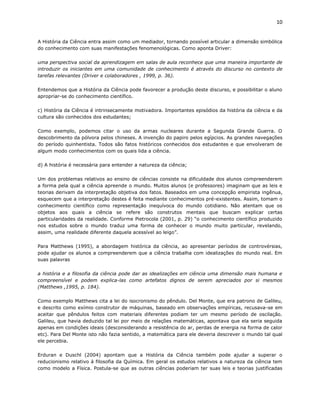 10


A História da Ciência entra assim como um mediador, tornando possível articular a dimensão simbólica
do conhecimento com suas manifestações fenomenológicas. Como aponta Driver:

uma perspectiva social da aprendizagem em salas de aula reconhece que uma maneira importante de
introduzir os iniciantes em uma comunidade de conhecimento é através do discurso no contexto de
tarefas relevantes (Driver e colaboradores , 1999, p. 36).

Entendemos que a História da Ciência pode favorecer a produção deste discurso, e possibilitar o aluno
apropriar-se do conhecimento científico.

c) História da Ciência é intrinsecamente motivadora. Importantes episódios da história da ciência e da
cultura são conhecidos dos estudantes;

Como exemplo, podemos citar o uso da armas nucleares durante a Segunda Grande Guerra. O
descobrimento da pólvora pelos chineses. A invenção do papiro pelos egípcios. As grandes navegações
do período quinhentista. Todos são fatos históricos conhecidos dos estudantes e que envolveram de
algum modo conhecimentos com os quais lida a ciência.

d) A história é necessária para entender a natureza da ciência;

Um dos problemas relativos ao ensino de ciências consiste na dificuldade dos alunos compreenderem
a forma pela qual a ciência apreende o mundo. Muitos alunos (e professores) imaginam que as leis e
teorias derivam da interpretação objetiva dos fatos. Baseados em uma concepção empirista ingênua,
esquecem que a interpretação destes é feita mediante conhecimentos pré-existentes. Assim, tomam o
conhecimento científico como representação inequívoca do mundo cotidiano. Não atentam que os
objetos aos quais a ciência se refere são construtos mentais que buscam explicar certas
particularidades da realidade. Conforme Pietrocola (2001, p. 29) “o conhecimento científico produzido
nos estudos sobre o mundo traduz uma forma de conhecer o mundo muito particular, revelando,
assim, uma realidade diferente daquela acessível ao leigo”.

Para Matthews (1995), a abordagem histórica da ciência, ao apresentar períodos de controvérsias,
pode ajudar os alunos a compreenderem que a ciência trabalha com idealizações do mundo real. Em
suas palavras

a história e a filosofia da ciência pode dar as idealizações em ciência uma dimensão mais humana e
compreensível e podem explica-las como artefatos dignos de serem apreciados por si mesmos
(Matthews ,1995, p. 184).

Como exemplo Matthews cita a lei do isocronismo do pêndulo. Del Monte, que era patrono de Galileu,
e descrito como exímio construtor de máquinas, baseado em observações empíricas, recusava-se em
aceitar que pêndulos feitos com materiais diferentes podiam ter um mesmo período de oscilação.
Galileu, que havia deduzido tal lei por meio de relações matemáticas, apontava que ela seria seguida
apenas em condições ideais (desconsiderando a resistência do ar, perdas de energia na forma de calor
etc). Para Del Monte isto não fazia sentido, a matemática para ele deveria descrever o mundo tal qual
ele percebia.

Erduran e Duschl (2004) apontam que a História da Ciência também pode ajudar a superar o
reducionismo relativo à filosofia da Química. Em geral os estudos relativos a natureza da ciência tem
como modelo a Física. Postula-se que as outras ciências poderiam ter suas leis e teorias justificadas
 