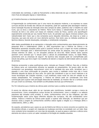 12


criatividade dos cientistas, e opõe-se francamente a idéia distorcida de que o trabalho científico seja
mero fruto de deduções lógicas e matemáticas.

g) A história favorece a interdisciplinaridade.

A fragmentação do conhecimento que é uma marca da pesquisa moderna, e se expressa no nosso
currículo através da divisão das ciências em disciplinas, pode ser superada pela abordagem histórica.
Como ilustração fecunda da interação entre dois campos do saber, podemos citar o trabalho do casal
Curie, que os levou a descoberta do Polônio. Marie Curie testou a radioatividade de uma série de
minerais de tório e de urânio com bases em métodos vindos da Física, usando uma aparelhagem
especialmente construída por seu marido Pierre Curie. Ao perceber que alguns minerais exibiam uma
radioatividade bem maior que a dos compostos puros daqueles elementos, ela dispo-se a isolar a
impureza, que para ela seria um novo elemento químico. Para tanto usou os métodos analíticos da
Química clássica, fazendo dissoluções, extrações, e sintetizando compostos.

Além desta possibilidade de se apresentar a interação entre conhecimentos para desenvolvimento de
pesquisas Brito e colaboradores (2004, p. 289) argumentam que a História da Ciência e da
Matemática apresenta situações pelas quais é possível verificar que a origem de muitos problemas,
que foram motivação para o desenvolvimento de certas áreas de pesquisa, teve sua origem em
campos distintos do saber, ou em situações práticas do dia-a-dia. Neste sentido estes autores
apontam como exemplo que “o estudo sobre o cálculo de probabilidade nasceu, na Idade Média,
juntamente com as empresas de seguro”. Na Química esta situação pode ser exemplificada pelo
estudo das pilhas, que teve origem nos trabalhos de Galvani a respeito da eletricidade sobre os corpos
de animais.

Podemos acrescentar a estas justificativas outra, indicada por Chassot (1998-a). Para ele, a História
da Ciência seria um instrumento eficiente na oposição ao presenteísmo. Os jovens além de não
conhecerem sua genealogia, desconhecem como era a realidade dos seus avôs. Acreditam que o
passado é uma mera continuação do presente, para muitos a realidade vivida hoje não é muito
diferente daquela da época de seus avôs. Em geral não consideram a que os novos materiais e as
novas tecnologias são criações recentes, e que modificam nosso modo de vida em relação ao de
nossos antepassados. Por conseguinte, a História da Ciência pode ser considerada uma forte
contribuição para superar esta percepção distorcida da realidade, ao mostrar não só o contexto social
em que viviam os cientistas, mas também as dificuldades técnicas que enfrentavam.

Por fim indicamos que a história da ciência pode contribuir para a análise da diversidade cultural.

O ensino de ciências atual, além de ser marcado pelo cientificismo, também carrega a marca do
eurocentrismo. Como conseqüência outras formas de conhecimento, como a religião e os saberes
populares são tomados como errados. E, ainda, conhecimentos como os dos indígenas, que têm
fundamentação sobre outra lógica diferente daquela dos europeus, não são considerados como
válidos. Todavia a História da Ciência pode ajudar a superar esta distorção, ao identificar que por
diversas vezes a origem do conhecimento científico esteve ligada a religião ou a mitologia (Brito e
colaboradores, 2004, p. 289).

Do exposto, percebemos que o apoio ao uso da História da Ciência no ensino encontra-se explicito nos
documentos oficiais, e surgem em respostas as mudanças ocorridas na sociedade com um todo. Esse
novo contexto torna necessário um novo tipo de educação, na qual se passa a valorizar a ciência como
elemento da cultura e como um saber necessário à formação de cidadãos atuantes.
 