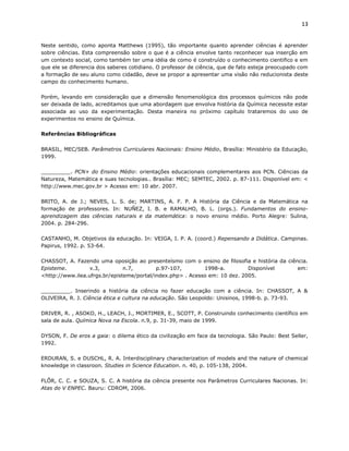 13


Neste sentido, como aponta Matthews (1995), tão importante quanto aprender ciências é aprender
sobre ciências. Esta compreensão sobre o que é a ciência envolve tanto reconhecer sua inserção em
um contexto social, como também ter uma idéia de como é construído o conhecimento cientifico e em
que ele se diferencia dos saberes cotidiano. O professor de ciência, que de fato esteja preocupado com
a formação de seu aluno como cidadão, deve se propor a apresentar uma visão não reducionista deste
campo do conhecimento humano.

Porém, levando em consideração que a dimensão fenomenológica dos processos químicos não pode
ser deixada de lado, acreditamos que uma abordagem que envolva história da Química necessite estar
associada ao uso da experimentação. Desta maneira no próximo capítulo trataremos do uso de
experimentos no ensino de Química.

Referências Bibliográficas

BRASIL, MEC/SEB. Parâmetros Curriculares Nacionais: Ensino Médio, Brasília: Ministério da Educação,
1999.

_________. PCN+ do Ensino Médio: orientações educacionais complementares aos PCN. Ciências da
Natureza, Matemática e suas tecnologias.. Brasília: MEC; SEMTEC, 2002. p. 87-111. Disponível em: <
http://www.mec.gov.br > Acesso em: 10 abr. 2007.

BRITO, A. de J.; NEVES, L. S. de; MARTINS, A. F. P. A História da Ciência e da Matemática na
formação de professores. In: NUÑEZ, I. B. e RAMALHO, B. L. (orgs.). Fundamentos do ensino-
aprendizagem das ciências naturais e da matemática: o novo ensino médio. Porto Alegre: Sulina,
2004. p. 284-296.

CASTANHO, M. Objetivos da educação. In: VEIGA, I. P. A. (coord.) Repensando a Didática. Campinas.
Papirus, 1992. p. 53-64.

CHASSOT, A. Fazendo uma oposição ao presenteísmo com o ensino de filosofia e história da ciência.
Episteme.         v.3,         n.7,        p.97-107,        1998-a.         Disponível       em:
<http://www.ilea.ufrgs.br/episteme/portal/index.php> . Acesso em: 10 dez. 2005.

_________. Inserindo a história da ciência no fazer educação com a ciência. In: CHASSOT, A &
OLIVEIRA, R. J. Ciência ética e cultura na educação. São Leopoldo: Unisinos, 1998-b. p. 73-93.

DRIVER, R. , ASOKO, H., LEACH, J., MORTIMER, E., SCOTT, P. Construindo conhecimento científico em
sala de aula. Química Nova na Escola. n.9, p. 31-39, maio de 1999.

DYSON, F. De eros a gaia: o dilema ético da civilização em face da tecnologia. São Paulo: Best Seller,
1992.

ERDURAN, S. e DUSCHL, R. A. Interdisciplinary characterization of models and the nature of chemical
knowledge in classroon. Studies in Science Education. n. 40, p. 105-138, 2004.

FLÔR, C. C. e SOUZA, S. C. A história da ciência presente nos Parâmetros Curriculares Nacionas. In:
Atas do V ENPEC. Bauru: CDROM, 2006.
 