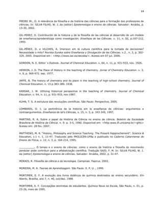 14


FREIRE JR., O. A relevância da filosofia e da história das ciências para a formação dos professores de
ciências. In: SILVA FILHO, W. J. da (editor) Epistemologia e ensino de ciências. Salvador: Arcádia, p.
13-30, 2002.

GIL-PEREZ, D. Contribución de la historia y de la filosofia de las ciências al desarrollo de um modelo
de enseñanza/apredendizaje como investigación. Enseñaza de las Ciências. v. 11, n. 02, p.197-212,
1993.

GIL-PÉREZ, D. e VILCHES, A. Imersion em lá cultura científica para la tomada de decisiones?
Necessidade o mito? Revista Eureka sobre Enseñanza y Divulgación de las Ciências. v.2 , n. 3, p. 302-
329, 2005. Disponível em : <http://www.oei.es/decada/>. Acesso em 07 jul. 2006.

GORDON, N. E. Editor´s Outlook. Journal of Chemical Education. v. 64, n. 11, p. 931-933, nov. 1926.

HERRON, J. D. The Place of History in the teaching of chemistry. Jornal of Chemistry Education. v. 3,
n. 9, p. 969-972. sep. 1977.

JAFFE, B. The history of chemistry and its place in the teaching of high-school chemistry. Journal of
Chemical Education. n. 15 p.383-389. 1938.

KANSAR, J. W. Utilizing historical perspective in the teaching of chemistry. Journal of Chemical
Education. v. 64, n. 11, p. 931-933, nov.1987.

KUHN, T. S. A estrutura das revoluções científicas. São Paulo: Perspectiva, 2005.

LOMBARDI, O. I. La pertinência de la historia em la enseñanza de ciências: argumentos e
contraargumentos. Enseñanza de lal’s Ciências, v. 15, n. 3, p. 343-349, 1997.

MARTINS, R. A. Sobre o papel da História da Ciência no ensino de ciência. Boletim da Sociedade
Brasileira de História da Ciência. n. 9: p. 3-5, 1990. Disponível em: <http:www.ifi.unicamp.br/~ghtc>
Acesso em: 28 fev. 2007.

MATTHEWS, M. R. “History, Philosophy and Science Teaching: The Present Rapprochement”. Science &
Education, v.1 n. 1, 11-47. Traduzido pelo PROLICEN-UFBa e publicado no Caderno Catarinense do
Ensino de Física, v. 12, n. 3, p. 164-214, 1995.

__________. O tempo e o ensino de ciências: como o ensino da história e filosofia do movimento
pendular pode contribuir para a alfabetização científica. Tradução SAID, F. M. In: SILVA FILHO, W. J.
da (editor) Epistemologia e ensino de ciências. Salvador: Arcádia, 2002. p. 31-47.

MORAIS, R. Filosofia da ciência e da tecnologia. Campinas: Papirus. 2002.

MOREIRA, M. A. Teorias de Aprendizagem. São Paulo: E. P. U. , 1999.

MORTIMER, E. F. A evolução dos livros didáticos de química destinados ao ensino secundário. Em
Aberto, Brasília, ano 7, n. 40, out/dez. 1988.

MORTIMER, E. F. Concepções atomistas de estudantes. Química Nova na Escola, São Paulo, n. 01, p.
23-26, maio de 1995.
 