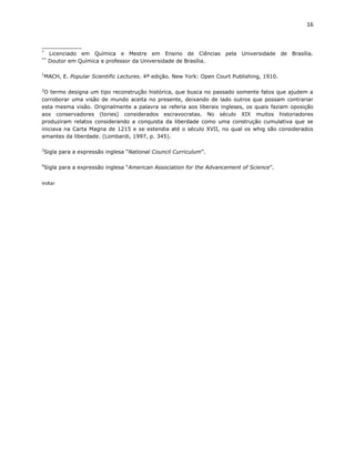 16


____________
*
   Licenciado em Química e Mestre em Ensino de Ciências pela Universidade de Brasília.
**
   Doutor em Química e professor da Universidade de Brasília.

1
    MACH, E. Popular Scientific Lectures. 4ª edição. New York: Open Court Publishing, 1910.

2
 O termo designa um tipo reconstrução histórica, que busca no passado somente fatos que ajudem a
corroborar uma visão de mundo aceita no presente, deixando de lado outros que possam contrariar
esta mesma visão. Originalmente a palavra se referia aos liberais ingleses, os quais faziam oposição
aos conservadores (tories) considerados escravocratas. No século XIX muitos historiadores
produziram relatos considerando a conquista da liberdade como uma construção cumulativa que se
iniciava na Carta Magna de 1215 e se estendia até o século XVII, no qual os whig são considerados
amantes da liberdade. (Lombardi, 1997, p. 345).

3
    Sigla para a expressão inglesa “National Council Curriculum”.

4
    Sigla para a expressão inglesa “American Association for the Advancement of Science”.


Voltar
 