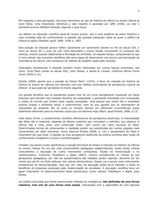 2


Em resposta a esta percepção, discursos favoráveis ao uso da história da ciência no ensino ciência já
eram feitos. Uma importante referência a este respeito é apontada por Jaffe (1938), ao citar o
eminente químico Wilhelm Ostwald, segundo o qual havia

um defeito na educação científica atual de nossos jovens. Isto é uma ausência de senso histórico e
uma completa falta de conhecimento a respeito das grandes pesquisas sobre as quais o edifício da
ciência se apóia (Ostwald, apud: Jaffe, 1938, p. 383).

Esta posição de Ostwald parece refletir claramente um sentimento latente no fim do século XIX, e
início do século XX, o qual via com certo descrédito o ensino focado meramente no conteúdo das
ciências, mesmo quando objetivando a formação de cientistas. Já naquele tempo, compreendia-se que
o mero estudo dos conceitos científicos não seria capaz de desenvolver nos alunos uma percepção da
importância da ciência, nem tampouco do método de trabalho usado pelo cientista.

Colocações semelhantes à Ostwald também foram defendidas por outras figuras eminentes, tais
como: Ernst Mach (ainda no século XIX), John Dewey, e James B. Conant, conforme afirma Freire
Junior (2002 p 14).

Portela (2006) aponta que a posição de Enerst Mach1 (1910), a favor da inserção da História da
Ciência no ensino de ciências era coerente com sua “defesa contundente da perspectiva cultural da
ciência”. O que pode ser percebido no trecho seguinte:

Um grande benefício que os estudantes podem tirar de um curso devidamente conduzido em obras
clássicas será abrindo ricos tratados literários da antiguidade, e ganhando intimidade com concepções
e visões de mundo que tinham duas nações avançadas. Uma pessoa que tenha lido e entendido
autores Gregos e Romanos sentiu e experimentou mais do que aqueles que se restringiram às
impressões do presente. Ele vê como os homens fizeram em diferentes circunstâncias juízos
totalmente diferentes para as mesmas coisas que nós fazemos hoje (Mach, apud Portela, 2006, p.13)

Visto desta forma, o conhecimento científico diferencia-se da perspectiva positivista. A interpretação
dos fatos não é imparcial, depende de fatores externos que circundam o indivíduo que observa. A
ciência não é vista como uma construção linear, nem ocorre por mero acumulo de fatos.
Determinadas formas de compreender a realidade podem ser substituídas por outras julgadas mais
convenientes em dado momento. Como observa Portela (2006, p. 14) o pensamento de Mach é
importante por que evita “a adoção de uma perspectiva distorcida da prática científica pela noção de
conhecimento verdadeiro e imune a transformações”.

Também nos parece muito significativa a posição favorável de Dewey à inserção de História da Ciência
no ensino. Dewey foi um dos mais proeminentes pedagogos estadunidenses, tendo tecido críticas
contundentes a educação de cunho meramente conteudista, focada na memorização e no
intelectualismo. Conforme Teitelbaum e Apple (2001), mesmo considerando as críticas as sua
perspectiva pedagógica, por não ser questionadora das relações sociais vigentes, devemos ter em
mente que ele foi um forte defensor dos valores democráticos. Dewey via a escola como instrumento
fundamental de democratização. Para ele, por meio da educação poder-se-ia estender a todos os
benefícios do progresso alcançado pela modernização da sociedade. A educação científica teria um
papel importante no desenvolvimento desta democracia. Como indicam Teitelbaum e Apple, para
Dewey

um público articulado que tenha desenvolvido métodos de inteligência, não definidos de uma forma
redutora, mas sim de uma forma mais ampla, relacionada com a capacidade de uma rigorosa
 