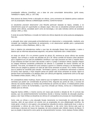 3


investigação reflexiva (científica), era a base de uma comunidade democrática. (grifo nosso,
Teitelbaum e Apple, 2001, p. 197-198)

Esta postura de Dewey frente a educação em ciência, como promotora da cidadania parece coadunar
com as proposições relativas a alfabetização científica. Conforme Kansar:

os estudantes precisam desenvolver uma filosofia particular baseada na lógica, verdade, e no
entendimento quiçá em superstições ou desejos cegos. Para isso os estudantes precisam perceber a
relação entre ciência, sociedade assim como da tecnologia, e de cada individuo dentro da sociedade
(Kansar 1987, p. 932).

E ainda de acordo Matthews a inclusão de história da ciência depende de certas posturas pedagógicas.
Para ele:

a educação deve estar preocupada primordialmente em desenvolver a compreensão, mediante uma
iniciação nas tradições importantes do pensamento, e em desenvolver aptidão para o pensamento
claro analítico e crítico (Matthews, 2002, p. 34).

Com o objetivo de entendermos melhor a que tipo de educação Dewey fazia oposição, e sobre o
destino que as reformas educacionais seguiram, nos parece importante citar o relato Dyson:

ao longo do século 19 e no primeiro quartel do século 20, ensinava-se pouca ciência nas escolas
inglesas. Isso começou a mudar nas décadas de 20 e 30. Vários comitês de homens cultos declaram
que a Inglaterra era um país de analfabetos científicos e que algo precisava ser feito a respeito disso.
O que tínhamos de fazer era banir das escolas o latim e o grego e introduzir ciência. Quando cheguei
ao colegial tínhamos excelentes professores de ciências e a qualidade do ensino científico era de
primeira. Tive sorte, na metade do curso começou a guerra e o sistema começou a se desintegrar. No
último ano do colegial eu passava um total de sete horas semanais na escola. Foi o melhor momento
que eu poderia ter escolhido para estudar. Terminada a guerra, os professores retornaram e sistema
se tornou mais rigoroso, e hoje ninguém pensa em passar sete horas semanais na escola. Agora os
garotos ficam acorrentados e se despeja neles com ciência pré-digerida, exatamente como se faz aqui
nos Estados Unidos (Dyson, 1992, p. 222).

Em conseqüência desta mudança, Dyson observa que na Inglaterra dos tempos atuais poucos são os
cientistas que podem ser considerados de primeira linha. Segundo seu ponto de vista, o excesso de
ciências nas escolas afastou as mentes mais brilhantes do caminho da ciência. O intelectualismo antes
voltado para o ensino de humanidades, e que fora criticado por Dewey, tornou-se o intelectualismo
voltado para as ciências.

Segundo Santos (2000), o mesmo ocorreu em nosso país durante a década de 30. O currículo das
escolas, que era predominantemente humanístico devido a herança recebida da educação jesuítica,
passou a dar maior ênfase as disciplinas de ciência em conseqüência do processo de industrialização.

Como visto as críticas a uma educação focada meramente na transmissão de conceitos não são
recentes, além do que entram em acordo com as proposições de uma alfabetização científica. De
modo geral o intuito é o de superar uma perspectiva reduzida do ensino, objetivando levar o aluno a
compreender a ciência de uma forma mais abrangente, e não como mera técnica pela qual se
constrange a natureza em busca de respostas, tal como proposto pelo método indutivo de Bacon. O
que se propõe é descrevê-la como parte do empreendimento humano. Como destaca Portela (2006).
 