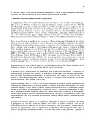 4


A ciência é tomada como um dos elementos essenciais da cultura. E pode desenvolver habilidades
cognitivas que permitam a inserção do aluno como cidadão ativo na sociedade.

2 A história da ciência nos currículos do pós-guerra

A despeito desta defesa do uso da história da ciência no inicio do século passado, Freire Jr (2002, p.
15), apoiado em Mathews, aponta que ao longo da história da educação o uso da História e Filosofia
da Ciência não apresentou um desenvolvimento linear. Após a 2ª guerra, por conseqüência de um
direcionamento da educação para formação de cientistas passou-se a dar pouca ênfase ao uso de
História e Filosofia da Ciência no ensino. A este afastamento devemos relacionar também a influência
advinda do comportamentalismo sobre a educação neste período. A educação, fundamentada sobre a
idéia de condicionamento, pouco espaço ofereceu a elementos de caráter mais humanistas.
Observemos que este afastamento é coerente com o relato de Dyson (1992), descrito anteriormente.

Como já apontamos a percepção de que o ensino de ciências passava por dificuldades já era latente
desde o início do século. Todavia, no período da guerra fria, logo após o lançamento do satélite
artificial Sputnik pelos soviéticos, essa sensação se exacerbou entre os estadunidenses e seus aliados.
Como resposta a esta sensação de inferioridade científica os currículos escolares na década de 1950
foram alterados, resultando em uma ênfase maior ao ensino de ciências e de matemática, de forma
que este período pode configurar-se como a “Era Dourada do Ensino de Ciências” (Wang e Marsh,
2002, p. 170). São desta época os programas School Mathematics Study Group (SMSG), de 1958, o
Chemical Estudy Material (CHEMstudy), de 1959, o Biological Science Curriculum Studies (BSCS) e
Physical Science Study Committee (PSSC). Estes programas tinham como objetivo gerar recursos
humanos que pudessem, rapidamente, alavancar o desenvolvimento científico dos países do bloco
capitalista, equiparando-os ao nível que a ex-União Soviética havia atingido (Nardi, 2005).

Estas propostas em geral fundamentavam-se no método da descoberta. Tal método respaldava-se no
trabalho do psicólogo de linha construtivista Gerome Bruner, para o qual:

o ambiente para a aprendizagem por descoberta deve proporcionar alternativas - resultando no
aparecimento e percepção, pelo aprendiz, de relações de similaridades entre as idéias apresentadas,
que não foram inicialmente reconhecidas... a descoberta de uma relação, ou principio, por uma
criança, é essencialmente idêntica - enquanto processo – à descoberta que um cientista faz em seu
laboratório (Bruner, apud Moreira, 1999, p. 82).

Segundo Mathews (1995, p. 169-172), com exceção do Projeto de Física de Harvad, desenvolvido sob
orientação de James Conant (ex-reitor de Harvad), e do BSCS, que sofreu forte influencia das idéias
do filósofo e biólogo Schwab, todos os grandes projetos do ensino de ciências da década de 60 deram-
se sem a participação de historiadores ou filósofos da ciência. Conforme Gil-Perez (1993, p. 198),
essas propostas buscavam aproximar o ensino de ciências ao trabalho do cientista, e neste sentido,
davam grande ênfase à atividade autônoma dos estudantes e ao uso da experimentação, sendo esta
caracterizada por uma visão extremada do indutivismo, além da falta de atenção a especificidades de
cada conteúdo.

Consideramos relevante lembrar que no trabalho de Jaffe (1938) já era possível identificar uma crítica
a perspectiva do uso das atividades práticas com intuito de formar cientistas. Para ele os
experimentos dos livros didáticos (tal qual os de nossa época) eram equivalentes a receitas de bolo,
além do que, apontava este autor, os experimentos de laboratórios não conseguiriam trazer a tona o
contexto das grandes descobertas científicas. Os alunos não seriam levados, portanto, a perceber a
 