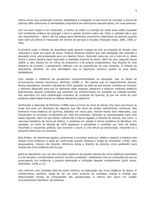 5


ciência como uma construção humana, desafiadora e instigante. A esta forma de conceber o ensino de
ciências Jaffe relacionava a mentalidade pragmática dos americanos daquela época, em suas palavras:

com um país virgem a ser explorado, a mente, as mãos e a energia do nosso povo estão ocupadas
com problemas práticos de subjugar a terra e ganhar domínio sobre ela. Fatos e métodos são o que
nós necessitamos... Assim não há espaço para elementos puramente intelectuais da química quando
todo valor da ciência é mensurado em termos de serviços e funções (tradução nossa, Jaffe, 1938, p.
383).

A primeira vista o método da descoberta pode parecer engajar-se com as proposta de Dewey, pois
valorizava o fazer por parte do aluno. Todavia devemos lembrar que este pedagogo não entendia a
educação como uma preparação para um objetivo futuro. Aprender, para ele, era a vida em si, desta
forma o ensino deveria estar associado a realidade próxima do aluno. Além do que, segundo Souza
(2004, p. 82), Dewey foi um crítico do empirismo, e do próprio pragmatismo. Sua filosofia foi uma
tentativa de conectar o pensamento reflexivo com as experiências da vida cotidiana. O método da
descoberta, portanto, foi uma abordagem que se equivocou inclusive quanto as suas bases
pedagógicas.

Com relação a influência da perspectiva comportamentalista na educação, que no Brasil se
convencionou chamar tecnicismo, Mortimer (1988, p. 36) aponta que foi especialmente danosa.
Muitos educadores, durante a década de 1970, apoiados na idéia de que ensinar consistia em fornecer
o estímulo adequado para que se obtivesse dada resposta, passaram a elaborar materiais didáticos
selecionando aqueles conteúdos que poderiam ser transformados em questões de múltipla escolha.
Isto acarretou em uma simplificação excessiva do conteúdo de Química, já que em nome de uma
pretensa objetividade buscou-se afastar elementos subjetivos.

Verificando a descrição de Mortimer (1988) para os livros do início do século, fica claro que houve ao
longo dos anos um abandono de aspectos que não eram de caráter estritamente conceitual. Nos
primeiros livros didáticos de Química, editados em nosso país, haviam textos bem elaborados, que
introduziam os conceitos inicialmente por meio de exemplos, deixando as generalizações para uma
etapa seguinte, além do que faziam referências a tópicos ligados à Filosofia da Ciência, tais como: a
natureza hipotética da teoria de Dalton; e ressalvas em relação à teoria dualística de Berzélius. Em
oposição, os livros da década de 1970 passaram a apresentar o conteúdo por meio de textos
resumidos e esquemas gráficos, que levavam o aluno a uma leitura já direcionada, induzindo-os a
somente memorizar os conceitos.

Esta ênfase, em elementos ligados unicamente a conceitos químicos, reflete o aspecto a-histórico dos
nossos livros didáticos, e pode ser confirmado quando olhamos o artigo de Schnetzler (1978). Esta
pesquisadora, mesmo não fazendo referência direta a História da Química como parâmetro para
análise dos livros didáticos afirma que:

pode-se depreender que um dos principais objetivos da grande maioria dos livros didáticos analisados
é o de veicular o conhecimento químico “pronto e acabado”, enfatizando mais as conclusões do que se
preocupando em evidenciar a própria elaboração e utilização daquele conhecimento (grifo nosso,
Schnetzler, 1978, p.12)

Isto reafirma uma completa falta de senso histórico na elaboração dos livros didáticos da época. O
conhecimento científico, longe de ser um mero acúmulo de verdades, avança à medida que
determinadas formas de compreender são questionadas. A ciência tem assim um caráter
eminentemente hipotético, de tentativa.
 