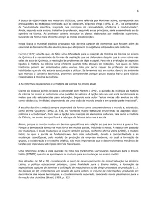 6


A busca de objetividade nos materiais didáticos, como referida por Mortimer acima, corresponde aos
pressupostos da pedagogia tecnicista que se calcavam, segundo Veiga (1992, p. 34), na perspectiva
de “neutralidade científica, inspirada nos princípios de racionalidade, eficiência e produtividade”.
Ainda, segundo esta autora, trabalho do professor, seguindo estes princípios, seria assemelhado ao do
operário na fábrica. Ao professor caberia executar os planos elaborados por instâncias superiores,
buscando da forma mais eficiente atingir as metas estabelecidas.

Nesta lógica o material didático produzido não deveria carecer de elementos que fossem além do
essencial ao treinamento dos alunos para que atingissem os objetivos estipulados pelo sistema.

Herron (1977) aponta que, de fato, uma dificuldade para a inserção da História da Ciência no ensino
de Química é a necessidade de formas de avaliação que se distanciem daquilo que é uma rotina nas
salas de aula de Química, a resolução de problemas de lápis e papel. Para ele a avaliação de aspectos
ligados à história da ciência seria eficiente quando feita através de redações, nas quais os fatos
históricos podem ser sintetizados pelos alunos. Isto por certo requer do professor de ciências
habilidades que ele não estaria acostumado a utilizar. Se levarmos isto em conta, dentro do ambiente
que marcou o contexto tecnicista, podemos compreender porque pouco espaço havia para tópicos
relacionados à História da Ciência.

3 As reformas educacionais e a História da Ciência no ensino atual

Diante do exposto somos levados a concordar com Martins (1990), a questão da inserção da história
da ciência no ensino é, sobretudo uma questão de valores. A opção pelo seu uso esta condicionada as
metas que são estabelecidas para educação. Segundo este autor “estas metas são aceitas ou não
como válidas (ou inválidas) dependendo de uma visão de mundo ampla e em grande parte irracional”.

A escolha dos fins (metas) sempre dependerá da forma como compreendemos o mundo e, sobretudo,
como afirma Castanho (1992, p. 54), do “contexto macro-estrutural envolvendo os aspectos sócio-
políticos e econômicos”. Com isso a opção pela inserção de elementos culturais, tais como a História
da Ciência, no ensino sempre ficará a reboque de fatores externos a escola.

Assim, porque o mundo mudou em termos geopolíticos em relação ao que era durante a guerra fria.
Porque a democracia tornou-se mais forte em muitos paises, incluindo o nosso. A escola tem passado
por mudanças. E essas mudanças se devem também porque, conforme afirma Vieira (2006), o modelo
fabril, no qual a escola se fundamentava, tem sido substituído, devido a competitividade e as
mudanças tecnológicas, pelo modelo de produção da empresa moderna, no qual a formação de
grupos, a colaboração e o trabalho criativo, são mais importantes que o desenvolvimento mecânico de
tarefas por indivíduos sob rígido controle hierárquico.

Uma referência direta a esta questão foi feita nos Parâmetros Curriculares Nacionais para o Ensino
Médio (PCNEM) quando se apontavam os motivos para as mudanças no ensino médio:

Nas décadas de 60 e 70, considerando o nível de desenvolvimento da industrialização na América
Latina, a política educacional priorizou, como finalidade para o Ensino Médio, a formação de
especialistas capazes de dominar a utilização de maquinarias ou de dirigir processos de produção (...).
Na década de 90, enfrentamos um desafio de outra ordem. O volume de informações, produzido em
decorrência das novas tecnologias, é constantemente superado, colocando novos parâmetros para a
formação dos cidadãos (Brasil, 1999, p. 15).
 