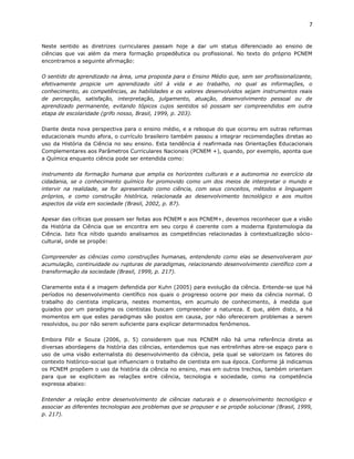7


Neste sentido as diretrizes curriculares passam hoje a dar um status diferenciado ao ensino de
ciências que vai além da mera formação propedêutica ou profissional. No texto do próprio PCNEM
encontramos a seguinte afirmação:

O sentido do aprendizado na área, uma proposta para o Ensino Médio que, sem ser profissionalizante,
efetivamente propicie um aprendizado útil à vida e ao trabalho, no qual as informações, o
conhecimento, as competências, as habilidades e os valores desenvolvidos sejam instrumentos reais
de percepção, satisfação, interpretação, julgamento, atuação, desenvolvimento pessoal ou de
aprendizado permanente, evitando tópicos cujos sentidos só possam ser compreendidos em outra
etapa de escolaridade (grifo nosso, Brasil, 1999, p. 203).

Diante desta nova perspectiva para o ensino médio, e a reboque do que ocorreu em outras reformas
educacionais mundo afora, o currículo brasileiro também passou a integrar recomendações diretas ao
uso da História da Ciência no seu ensino. Esta tendência é reafirmada nas Orientações Educacionais
Complementares aos Parâmetros Curriculares Nacionais (PCNEM +), quando, por exemplo, aponta que
a Química enquanto ciência pode ser entendida como:

instrumento da formação humana que amplia os horizontes culturais e a autonomia no exercício da
cidadania, se o conhecimento químico for promovido como um dos meios de interpretar o mundo e
intervir na realidade, se for apresentado como ciência, com seus conceitos, métodos e linguagem
próprios, e como construção histórica, relacionada ao desenvolvimento tecnológico e aos muitos
aspectos da vida em sociedade (Brasil, 2002, p. 87).

Apesar das críticas que possam ser feitas aos PCNEM e aos PCNEM+, devemos reconhecer que a visão
da História da Ciência que se encontra em seu corpo é coerente com a moderna Epistemologia da
Ciência. Isto fica nítido quando analisamos as competências relacionadas à contextualização sócio-
cultural, onde se propõe:

Compreender as ciências como construções humanas, entendendo como elas se desenvolveram por
acumulação, continuidade ou rupturas de paradigmas, relacionando desenvolvimento científico com a
transformação da sociedade (Brasil, 1999, p. 217).

Claramente esta é a imagem defendida por Kuhn (2005) para evolução da ciência. Entende-se que há
períodos no desenvolvimento científico nos quais o progresso ocorre por meio da ciência normal. O
trabalho do cientista implicaria, nestes momentos, em acumulo de conhecimento, à medida que
guiados por um paradigma os cientistas buscam compreender a natureza. E que, além disto, a há
momentos em que estes paradigmas são postos em causa, por não oferecerem problemas a serem
resolvidos, ou por não serem suficiente para explicar determinados fenômenos.

Embora Flôr e Souza (2006, p. 5) considerem que nos PCNEM não há uma referência direta as
diversas abordagens da história das ciências, entendemos que nas entrelinhas abre-se espaço para o
uso de uma visão externalista do desenvolvimento da ciência, pela qual se valorizam os fatores do
contexto histórico-social que influenciam o trabalho de cientista em sua época. Conforme já indicamos
os PCNEM propõem o uso da história da ciência no ensino, mas em outros trechos, também orientam
para que se explicitem as relações entre ciência, tecnologia e sociedade, como na competência
expressa abaixo:

Entender a relação entre desenvolvimento de ciências naturais e o desenvolvimento tecnológico e
associar as diferentes tecnologias aos problemas que se propuser e se propõe solucionar (Brasil, 1999,
p. 217).
 