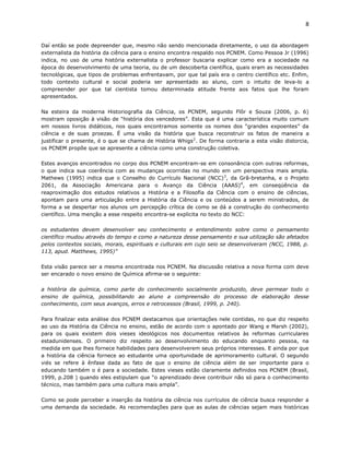 8


Daí então se pode depreender que, mesmo não sendo mencionada diretamente, o uso da abordagem
externalista da história da ciência para o ensino encontra respaldo nos PCNEM. Como Pessoa Jr (1996)
indica, no uso de uma história externalista o professor buscaria explicar como era a sociedade na
época do desenvolvimento de uma teoria, ou de um descoberta científica, quais eram as necessidades
tecnológicas, que tipos de problemas enfrentavam, por que tal país era o centro científico etc. Enfim,
todo contexto cultural e social poderia ser apresentado ao aluno, com o intuito de leva-lo a
compreender por que tal cientista tomou determinada atitude frente aos fatos que lhe foram
apresentados.

Na esteira da moderna Historiografia da Ciência, os PCNEM, segundo Flôr e Souza (2006, p. 6)
mostram oposição à visão de “história dos vencedores”. Esta que é uma característica muito comum
em nossos livros didáticos, nos quais encontramos somente os nomes dos “grandes expoentes” da
ciência e de suas proezas. É uma visão da história que busca reconstruir os fatos de maneira a
justificar o presente, é o que se chama de História Whigs 2. De forma contraria a esta visão distorcia,
os PCNEM propõe que se apresente a ciência como uma construção coletiva.

Estes avanços encontrados no corpo dos PCNEM encontram-se em consonância com outras reformas,
o que indica sua coerência com as mudanças ocorridas no mundo em um perspectiva mais ampla.
Mathews (1995) indica que o Conselho do Currículo Nacional (NCC) 3, da Grã-bretanha, e o Projeto
2061, da Associação Americana para o Avanço da Ciência (AAAS)4, em conseqüência da
reaproximação dos estudos relativos a História e a Filosofia da Ciência com o ensino de ciências,
apontam para uma articulação entre a História da Ciência e os conteúdos a serem ministrados, de
forma a se despertar nos alunos um percepção crítica de como se dá a construção do conhecimento
científico. Uma menção a esse respeito encontra-se explicita no texto do NCC:

os estudantes devem desenvolver seu conhecimento e entendimento sobre como o pensamento
científico mudou através do tempo e como a natureza desse pensamento e sua utilização são afetados
pelos contextos sociais, morais, espirituais e culturais em cujo seio se desenvolveram (NCC, 1988, p.
113, apud. Matthews, 1995)”

Esta visão parece ser a mesma encontrada nos PCNEM. Na discussão relativa a nova forma com deve
ser encarado o novo ensino de Química afirma-se o seguinte:

a história da química, como parte do conhecimento socialmente produzido, deve permear todo o
ensino de química, possibilitando ao aluno a compreensão do processo de elaboração desse
conhecimento, com seus avanços, erros e retrocessos (Brasil, 1999, p. 240).

Para finalizar esta análise dos PCNEM destacamos que orientações nele contidas, no que diz respeito
ao uso da História da Ciência no ensino, estão de acordo com o apontado por Wang e Marsh (2002),
para os quais existem dois vieses ideológicos nos documentos relativos às reformas curriculares
estadunidenses. O primeiro diz respeito ao desenvolvimento do educando enquanto pessoa, na
medida em que lhes fornece habilidades para desenvolverem seus próprios interesses. E ainda por que
a história da ciência fornece ao estudante uma oportunidade de aprimoramento cultural. O segundo
viés se refere à ênfase dada ao fato de que o ensino de ciência além de ser importante para o
educando também o é para a sociedade. Estes vieses estão claramente definidos nos PCNEM (Brasil,
1999, p.208 ) quando eles estipulam que “o aprendizado deve contribuir não só para o conhecimento
técnico, mas também para uma cultura mais ampla”.

Como se pode perceber a inserção da história da ciência nos currículos de ciência busca responder a
uma demanda da sociedade. As recomendações para que as aulas de ciências sejam mais históricas
 