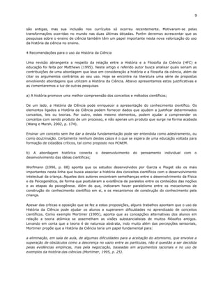9


são antigas, mas sua inclusão nos currículos só ocorreu recentemente. Motivaram-se pelas
transformações ocorridas no mundo nas duas últimas décadas. Porém devemos acrescentar que as
pesquisas sobre o ensino de ciência também têm um papel importante nesta nova valorização do uso
da história da ciência no ensino.

4 Recomendações para o uso da História da Ciência

Uma revisão abrangente a respeito da relação entre a História e a Filosofia da Ciência (HFC) e
educação foi feita por Matthews (1995). Neste artigo o referido autor busca analisar quais seriam as
contribuições de uma abordagem que leve em consideração a história e a filosofia da ciência, além de
citar os argumentos contrários ao seu uso. Hoje se encontra na literatura uma série de propostas
envolvendo abordagens que utilizam a História da Ciência. Abaixo apresentamos estas justificativas e
as comentaremos a luz de outras pesquisas

a) A história promove uma melhor compreensão dos conceitos e métodos científicos;

De um lado, a História da Ciência pode enriquecer a apresentação do conhecimento científico. Os
elementos ligados a História da Ciência podem fornecer dados que ajudem a justificar determinados
conceitos, leis ou teorias. Por outro, estes mesmo elementos, podem ajudar a compreender os
conceitos com sendo produto de um processo, e não apenas um produto que surge na forma acabada
(Wang e Marsh, 2002, p. 174).

Ensinar um conceito sem lhe dar a devida fundamentação pode ser entendida como adestramento, ou
como doutrinação. Certamente nenhum destes casos é o que se espera de uma educação voltada para
formação de cidadãos críticos, tal como proposto nos PCNEM.

b) A abordagem histórica conecta          o   desenvolvimento   do   pensamento   individual   com   o
desenvolvimento das idéias científicas;

Worfmann (1996, p. 68) aponta que os estudos desenvolvidos por Garcia e Piaget são os mais
importantes nesta linha que busca associar a história dos conceitos científicos com o desenvolvimento
intelectual da criança. Aqueles dois autores encontram semelhanças entre o desenvolvimento da Física
e da Psicogenética, de forma que postularam a existência de paralelos entre os conteúdos das noções
e as etapas da psicogênese. Além do que, indicaram haver paralelismo entre os mecanismos de
construção do conhecimento científico em si, e os mecanismos de construção do conhecimento pela
criança.

Apesar das críticas e oposição que se fez a estas proposições, alguns trabalhos apontam que o uso da
História da Ciência pode ajudar os alunos a superarem dificuldades no aprendizado de conceitos
científicos. Como exemplo Mortimer (1995), aponta que as concepções alternativas dos alunos em
relação a teoria atômica se assemelham as visões substancialistas de muitos filósofos antigos.
Levando em conta que a teoria é de natureza abstrata, indo muito além das percepções sensoriais,
Mortimer propõe que a História da Ciência teria um papel fundamental para:

a eliminação, em sala de aula, de algumas dificuldades para a aceitação do atomismo, que envolve a
superação de obstáculos como a descrença no vazio entre as partículas, não é questão a ser decidida
pelas evidências empíricas, mas pela negociação, baseadas em argumentos racionais e no uso de
exemplos da história das ciências (Mortimer, 1995, p. 25).
 