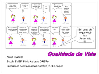 Na sala de
aula.
Filho qual o
melhor lugar
para aprender?
Onde você
aprende mais
rápido?
Na
rua.
E o que se
aprende nas
ruas?
Falar
palavrão,
Fumar ,
dançar e
namorar.
E o que é mais
importante para
o seu futuro?
Namorar ter
muitos filhos e
receber a
bolsa família.
Não filho
estudando
você pode
ter um bom
emprego.
Mas papai vive
desempregado
e você trabalha
muito.
Mas ganho
bem.
Então ter
muitos filho se
ganha bem e
não precisa
trabalhar.
Aluna .Isabelle
Escola EMEF. Plínio Ayrosa / DRE/Fó
Laboratório de Informática Educativa POIE Leonice
Eh! Lula, oh!
o que você
faz.
Assim não
dá.
 