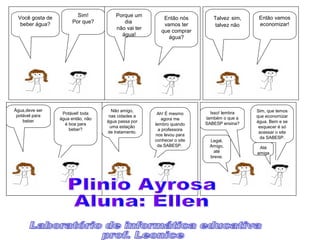 Sim!
Por que?
Você gosta de
beber água?
Então nós
vamos ter
que comprar
água?
Porque um
dia
não vai ter
água!
Então vamos
economizar!
Talvez sim,
talvez não
Potável! toda
água então, não
é boa para
beber?
Água,deve ser
potável para
beber
Ah! É mesmo
agora me
lembro quando
a professora
nos levou para
conhecer o site
da SABESP.
Não amigo,
nas cidades a
água passa por
uma estação
de tratamento.
Sim, que temos
que economizar
água. Bem e se
esquecer é só
acessar o site
da SABESP.
Isso! lembra
também o que a
SABESP ensina?
Legal,
Amigo,
até
breve.
Até
amiga
 