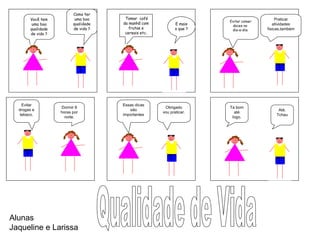 Como ter
uma boa
qualidade
de vida ?
Você tem
uma boa
qualidade
de vida ?
Tomar café
da manhã com
frutas e
cereais etc.
E mais
o que ?
Praticar
atividades
físicas,também
Evitar comer
doces no
dia-a-dia.
Dormir 8
horas por
noite.
Evitar
drogas e
tabaco.
Ta bom
até
logo.
Até.
Tchau
Obrigado
vou praticar.
Essas dicas
são
importantes
Alunas
Jaqueline e Larissa
 