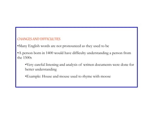 CHANGES AND DIFFICULTIES
•Many English words are not pronounced as they used to be
•A person born in 1400 would have difficulty understanding a person from
the 1500s
•Very careful listening and analysis of written documents were done for
better understanding
•Example: House and mouse used to rhyme with moose
 