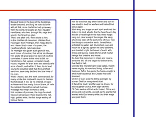 Beowulf bode in the burg of the Scyldings,
leader beloved, and long he ruled in fame
with all folk, since his father had goneaway
from the world, till awoke an heir, haughty
Healfdene, who held through life, sage and
sturdy, the Scyldings glad.
Then, one after one, there woke to him,
to the chieftain of clansmen, children four:
Heorogar, then Hrothgar, then Halga brave;
and I heard that -- was --'s queen, the
Heathoscylfing's helpmate dear.
To Hrothgar was given such glory of war,
such honor of combat, that all his kin obeyed
him gladly till great grew his band of youthful
comrades. It came in his mind to bid his
henchmen a hall uprear, a master mead-
house, mightier far than ever was seen by the
sons of earth, and within it, then, to old and
young he would all allot that the Lord had
sent him, save only the land and the lives of
his men.
Wide, I heard, was the work commanded, for
many a tribe this mid-earth round, to fashion
the folkstead. It fell, as he ordered, in rapid
achievement that ready it stood there, of halls
the noblest: Heorot he named it whose
message had might in many a land.
Not reckless of promise, the rings he dealt,
treasure at banquet: there towered the hall,
high, gabled wide, the hot surge waiting of
furious flame.
Nor far was that day when father and son-in-
law stood in feud for warfare and hatred that
woke again.
With envy and anger an evil spirit endured the
dole in his dark abode, that he heard each day
the din of revel high in the hall: there harps
rang out, clear song of the singer. He sang
who knew tales of the early time of man, how
the Almighty made the earth, fairest fields
enfolded by water, set, triumphant, sun and
moon for a light to lighten the land-dwellers,
and braided bright the breast of earth with
limbs and leaves, made life for all of mortal
beings that breathe and move.
So lived the clansmen in cheer and revel a
winsome life, till one began to fashion evils,
that field of hell.
Grendel this monster grim was called, march-
riever mighty, in moorland living, in fen and
fastness; fief of the giants the hapless wight a
while had kept since the Creator his exile
doomed.
On kin of Cain was the killing avenged by
sovran God for slaughtered Abel.
Ill fared his feud,6 and far was he driven, for
the slaughter's sake, from sight of men.
Of Cain awoke all that woful breed, Ettins and
elves and evil-spirits, as well as the giants that
warred with God weary while: but their wage
was paid them!
 