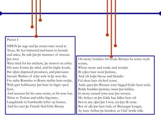 Passus I
SIÞEN þe sege and þe assaut watz sesed at
Troye, Þe bor brittened and brent to bronde
and askez, Þe tulk þat þe trammes of tresoun
þer wrot
Watz tried for his tricherie, þe trewest on erthe:
Hit watz Ennias þe athel, and his highe kynde,
Þat siþen depreced prouinces, and patrounes
bicome Welnee of al þe wele in þe west iles.
Fro riche Romulus to Rome ricchis hym swyþe,
With gret bobbaunce þat bure he biges vpon
fyrst,
And neuenes hit his aune nome, as hit now hat;
Tirius to Tuskan and teldes bigynnes,
Langaberde in Lumbardie lyftes vp homes,
And fer ouer þe French flod Felix Brutus
On mony bonkkes ful brode Bretayn he settez wyth
wynne,
Where werre and wrake and wonder
Bi syþez hatz wont þerinne,
And oft boþe blysse and blunder
Ful skete hatz skyfted synne.
Ande quen þis Bretayn watz bigged bi þis burn rych,
Bolde bredden þerinne, baret þat lofden,
In mony turned tyme tene þat wroten.
Mo ferlyes on þis folde han fallen here oft
Þen in any oþer þat I wot, syn þat ilk tyme.
Bot of alle þat here bult, of Bretaygne kynges,
Ay watz Arthur þe hendest, as I haf herde telle.
 