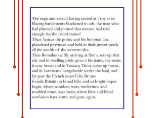 The siege and assault having ceased at Troy as its
blazing battlements blackened to ash, the man who
had planned and plotted that treason had trial
enough for the truest traitor!
Then Aeneas the prince and his honored line
plundered provinces and held in their power nearly
all the wealth of the western isles.
Thus Romulus swiftly arriving at Rome sets up that
city and in swelling pride gives it his name, the name
it now bears; and in Tuscany Tirius raises up towns,
and in Lombardy Langoberde settles the land, and
far past the French coast Felix Brutus
founds Britain on broad hills, and so bright hopes
begin, where wonders, wars, misfortune and
troubled times have been, where bliss and blind
confusion have come and gone again.
 
