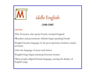 iddle English
(1100-1500)
HISTORY
•The Normans, who spoke French, invaded England
•Royalties and government officials began speaking French
•English became language of the poor (peasants, butchers, maids,
servants)
•Also the language of poets and writers
•English kings began marrying Norman women
•More people adapted French language, causing the decline of
English usage
M
 