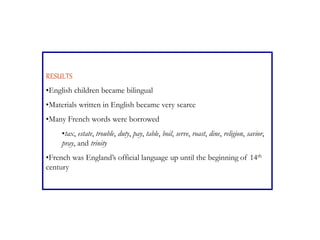 RESULTS
•English children became bilingual
•Materials written in English became very scarce
•Many French words were borrowed
•tax, estate, trouble, duty, pay, table, boil, serve, roast, dine, religion, savior,
pray, and trinity
•French was England’s official language up until the beginning of 14th
century
 