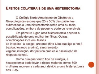 EFEITOS COLATERAIS DE UMA HISTERECTOMIA
O Colégio Norte Americano de Obstetras e
Ginecologistas estima que 25 a 50% das pacientes
submetidas a uma histerectomia terão uma ou mais
complicações, embora de pequeno porte ou reversíveis.
Em primeiro lugar, uma histerectomia encerra a
possibilidade de uma mulher ter filhos. Outras
complicações incluem: lesões
ao intestino, à bexiga, ureteres (fino tubo que liga o rim à
bexiga, levando a urina), sangramento
vaginal, infecção, dor pélvica crônica e diminuição da
resposta sexual.
Como qualquer outro tipo de cirurgia, a
histerectomia pode levar a riscos maiores como: 500
mulheres morrem a cada ano, devido a uma histerectomia
nos EUA.
 