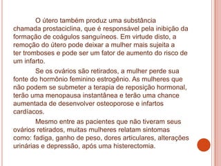 O útero também produz uma substância
chamada prostaciclina, que é responsável pela inibição da
formação de coágulos sanguíneos. Em virtude disto, a
remoção do útero pode deixar a mulher mais sujeita a
ter tromboses e pode ser um fator de aumento do risco de
um infarto.
Se os ovários são retirados, a mulher perde sua
fonte do hormônio feminino estrogênio. As mulheres que
não podem se submeter a terapia de reposição hormonal,
terão uma menopausa instantânea e terão uma chance
aumentada de desenvolver osteoporose e infartos
cardíacos.
Mesmo entre as pacientes que não tiveram seus
ovários retirados, muitas mulheres relatam sintomas
como: fadiga, ganho de peso, dores articulares, alterações
urinárias e depressão, após uma histerectomia.
 