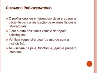 CUIDADOS PRÉ-OPERATÓRIO
 O profissional de enfermagem deve preparar a
paciente para a realização de exames físicos e
laboratoriais;
 Ficar atento aos sinais vitais e dar apoio
psicológico;
 Verificar roupa cirúrgica (de acordo com a
instituição);
 Anti-sepsia da pele, tricotomia, jejum e preparo
intestinal
 