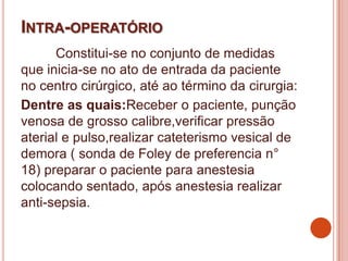 INTRA-OPERATÓRIO
Constitui-se no conjunto de medidas
que inicia-se no ato de entrada da paciente
no centro cirúrgico, até ao término da cirurgia:
Dentre as quais:Receber o paciente, punção
venosa de grosso calibre,verificar pressão
aterial e pulso,realizar cateterismo vesical de
demora ( sonda de Foley de preferencia n°
18) preparar o paciente para anestesia
colocando sentado, após anestesia realizar
anti-sepsia.
 