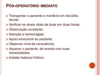 PÓS-OPERATÓRIO IMEDIATO
 Transportar o paciente e mantê-lo em decúbito
dorsal;
 Verificar os sinais vitais de duas em duas horas;
 Observação constante;
 Atenção a hemorragias;
 Apoio emocional ao paciente;
 Observar nível de consciência;
 Aquecer o paciente, de acordo com suas
necessidades;
 Instalar balanço hídrico.
 