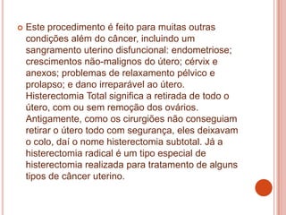  Este procedimento é feito para muitas outras
condições além do câncer, incluindo um
sangramento uterino disfuncional: endometriose;
crescimentos não-malignos do útero; cérvix e
anexos; problemas de relaxamento pélvico e
prolapso; e dano irreparável ao útero.
Histerectomia Total significa a retirada de todo o
útero, com ou sem remoção dos ovários.
Antigamente, como os cirurgiões não conseguiam
retirar o útero todo com segurança, eles deixavam
o colo, daí o nome histerectomia subtotal. Já a
histerectomia radical é um tipo especial de
histerectomia realizada para tratamento de alguns
tipos de câncer uterino.
 
