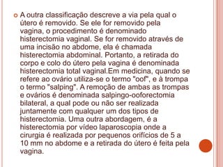  A outra classificação descreve a via pela qual o
útero é removido. Se ele for removido pela
vagina, o procedimento é denominado
histerectomia vaginal. Se for removido através de
uma incisão no abdome, ela é chamada
histerectomia abdominal. Portanto, a retirada do
corpo e colo do útero pela vagina é denominada
histerectomia total vaginal.Em medicina, quando se
refere ao ovário utiliza-se o termo "oof", e à trompa
o termo "salping". A remoção de ambas as trompas
e ovários é denominada salpingo-ooforectomia
bilateral, a qual pode ou não ser realizada
juntamente com qualquer um dos tipos de
histerectomia. Uma outra abordagem, é a
histerectomia por vídeo laparoscopia onde a
cirurgia é realizada por pequenos orifícios de 5 a
10 mm no abdome e a retirada do útero é feita pela
vagina.
 