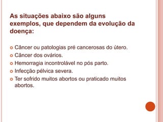 As situações abaixo são alguns
exemplos, que dependem da evolução da
doença:
 Câncer ou patologias pré cancerosas do útero.
 Câncer dos ovários.
 Hemorragia incontrolável no pós parto.
 Infecção pélvica severa.
 Ter sofrido muitos abortos ou praticado muitos
abortos.
 