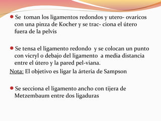 Se toman los ligamentos redondos y utero- ovaricos
con una pinza de Kocher y se trac- ciona el útero
fuera de la pelvis
Se tensa el ligamento redondo y se colocan un punto
con vicryl 0 debajo del ligamento a media distancia
entre el útero y la pared pel-viana.
Nota: El objetivo es ligar la árteria de Sampson
Se secciona el ligamento ancho con tijera de
Metzembaum entre dos ligaduras
 