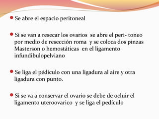 Se abre el espacio peritoneal
Si se van a resecar los ovarios se abre el peri- toneo
por medio de resección roma y se coloca dos pinzas
Masterson o hemostáticas en el ligamento
infundibulopelviano
Se liga el pédiculo con una ligadura al aire y otra
ligadura con punto.
Si se va a conservar el ovario se debe de ocluir el
ligamento uteroovarico y se liga el pedículo
 