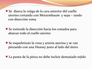 Se diseca la vejiga de la cara anterior del cuello
uterino cortando con Metzembaum y sepa – rando
con disección roma
Se extiende la disección hacia los costados para
abarcar todo el cuello uterino
Se esqueletizan la vena y arteria uterina y se van
pinzando con una Heaney justo al lado del útero
La punta de la pinza no debe incluir demasiado tejido
 