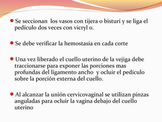 Se seccionan los vasos con tijera o bisturí y se liga el
pedículo dos veces con vicryl 0.
Se debe verificar la hemostasia en cada corte
Una vez liberado el cuello uterino de la vejiga debe
traccionarse para exponer las porciones mas
profundas del ligamento ancho y ocluir el pedículo
sobre la porción externa del cuello.
Al alcanzar la unión cervicovaginal se utilizan pinzas
anguladas para ocluir la vagina debajo del cuello
uterino
 