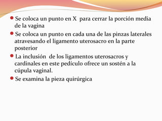 Se coloca un punto en X para cerrar la porción media
de la vagina
Se coloca un punto en cada una de las pinzas laterales
atravesando el ligamento uterosacro en la parte
posterior
La inclusión de los ligamentos uterosacros y
cardinales en este pedículo ofrece un sostén a la
cúpula vaginal.
Se examina la pieza quirúrgica
 