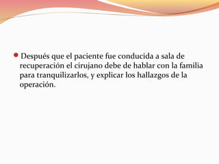 Después que el paciente fue conducida a sala de
recuperación el cirujano debe de hablar con la familia
para tranquilizarlos, y explicar los hallazgos de la
operación.
 