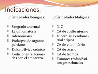 Indicaciones:
Enfermedades Benignas:
 Sangrado anormal
 Leiomiomatosis
 Adenomiosis
 Prolaspso de organos
pelvianos
 Dolor pélvico crónico
 Codiciones relaciona-
das con el embarazo.
Enfermedades Malignas:
 NIC
 CA de cuello uterino
 Hiperplasia endome-
trial atípica
 CA de endométrio
 CA de ovario
 CA de trompa
 Tumores trofoblásti-
cos gestacionales
 