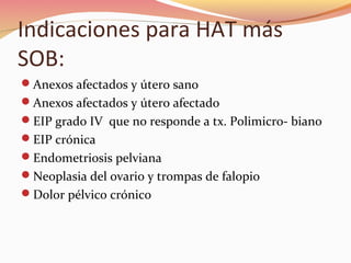 Indicaciones para HAT más
SOB:
Anexos afectados y útero sano
Anexos afectados y útero afectado
EIP grado IV que no responde a tx. Polimicro- biano
EIP crónica
Endometriosis pelviana
Neoplasia del ovario y trompas de falopio
Dolor pélvico crónico
 
