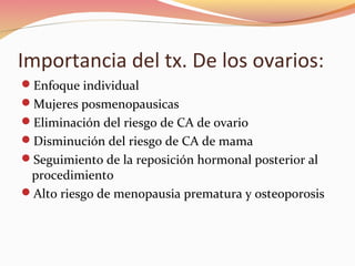 Importancia del tx. De los ovarios:
Enfoque individual
Mujeres posmenopausicas
Eliminación del riesgo de CA de ovario
Disminución del riesgo de CA de mama
Seguimiento de la reposición hormonal posterior al
procedimiento
Alto riesgo de menopausia prematura y osteoporosis
 