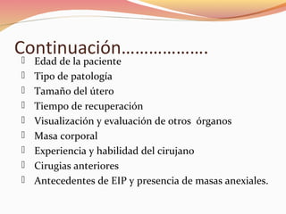 Continuación……………….
 Edad de la paciente
 Tipo de patología
 Tamaño del útero
 Tiempo de recuperación
 Visualización y evaluación de otros órganos
 Masa corporal
 Experiencia y habilidad del cirujano
 Cirugias anteriores
 Antecedentes de EIP y presencia de masas anexiales.
 